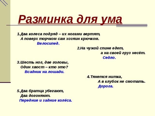 Разминка для ума  1.Два колеса подряд – их ногами вертят,  А поверх торчком сам хозяин крючком.  Велосипед.  2.На чужой спине едет,  а на своей груз несёт.  Седло. 3.Шесть ног, две головы,  Один хвост – кто это?  Всадник на лошади.  4.Тянется нитка,  А в клубок не смотать.  Дорога. 5.Два братца убегают,  Два догоняют.  Передние и задние колёса. 