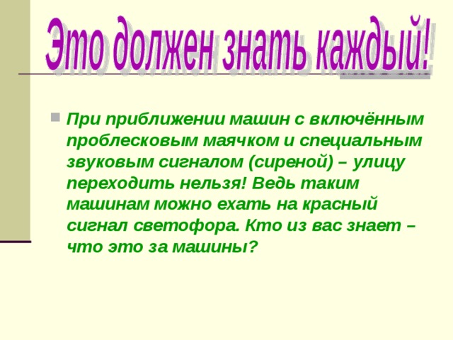  При приближении машин с включённым проблесковым маячком и специальным звуковым сигналом (сиреной) – улицу переходить нельзя! Ведь таким машинам можно ехать на красный сигнал светофора. Кто из вас знает – что это за машины? 