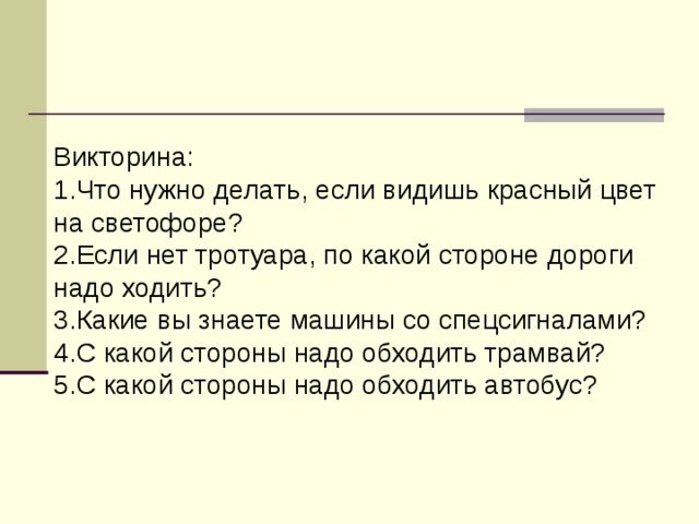 Викторина: 1.Что нужно делать, если видишь красный цвет на светофоре? 2.Если нет тротуара, по какой стороне дороги надо ходить?  3.Какие вы знаете машины со спецсигналами?  4.С какой стороны надо обходить трамвай?  5.С какой стороны надо обходить автобус?   