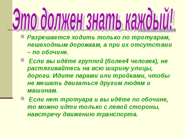 Разрешается ходить только по тротуарам, пешеходным дорожкам, а при их отсутствии – по обочине.  Если вы идёте группой (более4 человек), не растягивайтесь на всю ширину улицы, дороги. Идите парами или тройками, чтобы не мешать двигаться другим людям и машинам.  Если нет тротуара и вы идёте по обочине, то можно идти только с левой стороны, навстречу движению транспорта. 