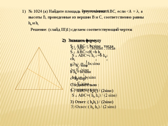 Запишем формулу № 1024 (а) Найдите площадь треугольника АВС, если Решение: (слайд III)1) сделаем соответствующий чертеж   Запишем формулу S ∆ АВС = bcsinα , тогда S ∆ АВС=сh с =b h в  сh с b= h с / sinα b h в = bcsinα c= h в / sinα . Следовательно : S ∆ АВС=( h в h с ) / (2 sinα) 3) Ответ: ( h в h с ) / (2 sinα) С С А А В В 