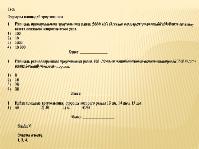 Тест   Формулы площадей треугольника Площадь прямоугольного треугольника равна (5000 ) 13. Один из острых углов равен 60 0 . Найдите длину катета лежащего напротив этого угла. 100 10 1000 10 000  Ответ: ______________   Площадь равнобедренного треугольника равна 196 . Угол, лежащий напротив основания равен 120 0 . Найдите длину боковой стороны.   8 18 28 38  Ответ: _______________   Найти площадь треугольника, стороны которого равны 13 дм, 14 дм и 15 дм. 48 2) 38 3) 83 4) 84    Ответ: ________________   Слайд V   Ответы к тесту. 1, 3, 4. 