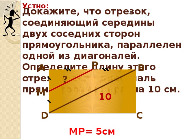 Устно: Докажите, что отрезок, соединяющий середины двух соседних сторон прямоугольника, параллелен одной из диагоналей. Определите длину этого отрезка, если диагональ прямоугольника равна 10 см. Р В А ? М 10 D С MP= 5см 