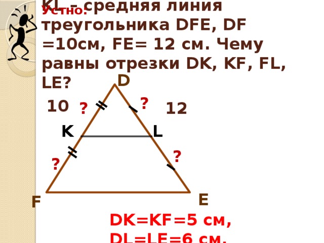 Устно: KL – средняя линия треугольника DFE, DF =10см, FE= 12 см. Чему равны отрезки DK, KF, FL, LE? D ? 10 ? ? 12 K L ? ? E F DK=KF=5 см, DL=LE=6 см. 