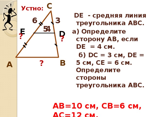 C Устно:  DE - средняя линия треугольника АВС. а) Определите сторону АВ, если DE = 4 см.  б) DС = 3 см, DЕ = 5 см, СЕ = 6 см. Определите стороны треугольника АВС. 6 3 5 4 E D ? ? B ? А АВ=10 см, СВ=6 см, АС=12 см. 