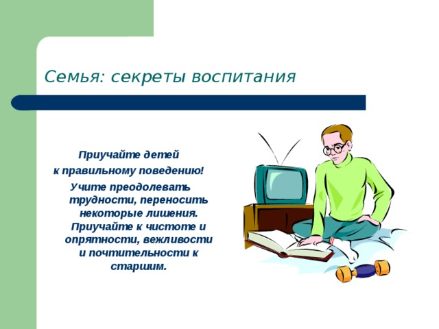 Семья: секреты воспитания   Приучайте детей к правильному поведению! Учите преодолевать трудности, переносить некоторые лишения. Приучайте к чистоте и опрятности, вежливости и почтительности к старшим. 