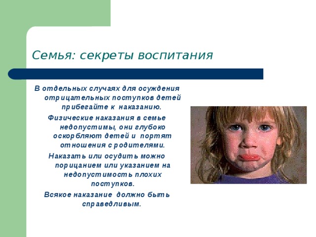 Семья: секреты воспитания В отдельных случаях для осуждения отрицательных поступков детей прибегайте к наказанию. Физические наказания в семье недопустимы, они глубоко оскорбляют детей и портят отношения с родителями. Наказать или осудить можно порицанием или указанием на недопустимость плохих поступков. Всякое наказание должно быть справедливым. 