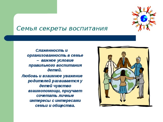 Семья секреты воспитания Слаженность и организованность в семье – важное условие правильного воспитания детей. Любовь и взаимное уважение родителей развивается у детей чувство взаимопомощи, приучает сочетать личные интересы с интересами семьи и общества. 