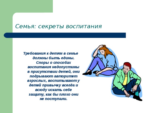 Семья: секреты воспитания  Требования к детям в семье должны быть едины. Споры о способах воспитания недопустимы в присутствии детей, они подрывают авторитет взрослых, воспитывают у детей привычку всегда и всюду искать себе защиту, как бы плохо они не поступали. 