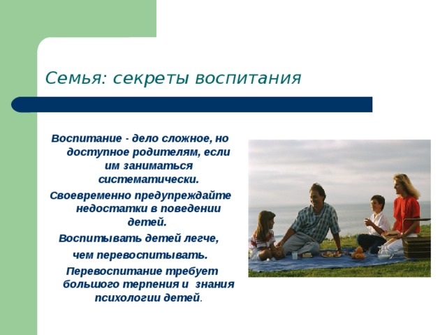 Семья: секреты воспитания Воспитание - дело сложное, но доступное родителям, если им заниматься систематически. Своевременно предупреждайте недостатки в поведении детей. Воспитывать детей легче, чем перевоспитывать.  Перевоспитание требует большого терпения и знания психологии детей . 