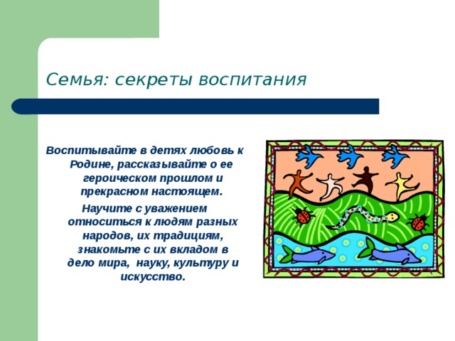 Семья: секреты воспитания  Воспитывайте в детях любовь к Родине, рассказывайте о ее героическом прошлом и прекрасном настоящем. Научите с уважением относиться к людям разных народов, их традициям, знакомьте с их вкладом в дело мира, науку, культуру и искусство. 