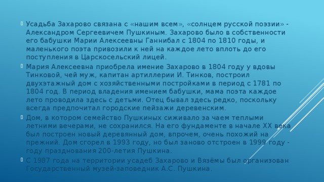 Усадьба Захарово связана с «нашим всем», «солнцем русской поэзии» - Александром Сергеевичем Пушкиным. Захарово было в собственности его бабушки Марии Алексеевны Ганнибал с 1804 по 1810 годы, и маленького поэта привозили к ней на каждое лето вплоть до его поступления в Царскосельский лицей. Мария Алексеевна приобрела имение Захарово в 1804 году у вдовы Тинковой, чей муж, капитан артиллерии И. Тинков, построил двухэтажный дом с хозяйственными постройками в период с 1781 по 1804 год. В период владения имением бабушки, мама поэта каждое лето проводила здесь с детьми. Отец бывал здесь редко, поскольку всегда предпочитал городские пейзажи деревенским. Дом, в котором семейство Пушкиных сиживало за чаем теплыми летними вечерами, не сохранился. На его фундаменте в начале XX века был построен новый деревянный дом, впрочем, очень похожий на прежний. Дом сгорел в 1993 году, но был заново отстроен в 1999 году - году празднования 200-летия Пушкина. С 1987 года на территории усадеб Захарово и Вязёмы был организован Государственный музей-заповедник А.С. Пушкина. 