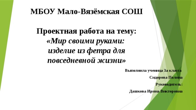 МБОУ Мало-Вязёмская СОШ   Проектная работа на тему:  «Мир своими руками:  изделие из фетра для повседневной жизни»    Выполнила ученица 3а класса Сидорова Полина Руководитель: Дашкова Ирина Викторовна  