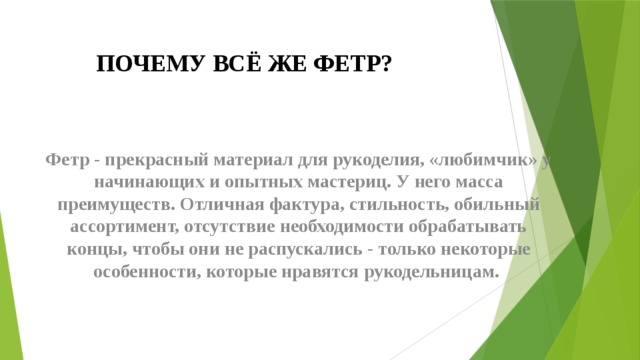 ПОЧЕМУ ВСЁ ЖЕ ФЕТР? Фетр - прекрасный материал для рукоделия, «любимчик» у начинающих и опытных мастериц. У него масса преимуществ. Отличная фактура, стильность, обильный ассортимент, отсутствие необходимости обрабатывать концы, чтобы они не распускались - только некоторые особенности, которые нравятся рукодельницам. 