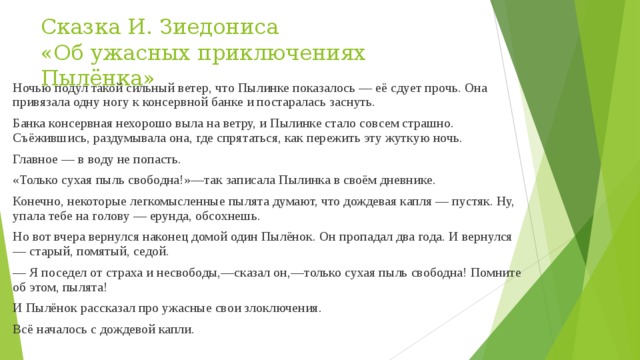 Сказка И. Зиедониса  «Об ужасных приключениях Пылёнка» Ночью подул такой сильный ветер, что Пылинке показалось — её сдует прочь. Она привязала одну ногу к консервной банке и постаралась заснуть. Банка консервная нехорошо выла на ветру, и Пылинке стало совсем страшно. Съёжившись, раздумывала она, где спрятаться, как пережить эту жуткую ночь. Главное — в воду не попасть. «Только сухая пыль свободна!»—так записала Пылинка в своём дневнике. Конечно, некоторые легкомысленные пылята думают, что дождевая капля — пустяк. Ну, упала тебе на голову — ерунда, обсохнешь. Но вот вчера вернулся наконец домой один Пылёнок. Он пропадал два года. И вернулся — старый, помятый, седой. — Я поседел от страха и несвободы,—сказал он,—только сухая пыль свободна! Помните об этом, пылята! И Пылёнок рассказал про ужасные свои злоключения. Всё началось с дождевой капли. 