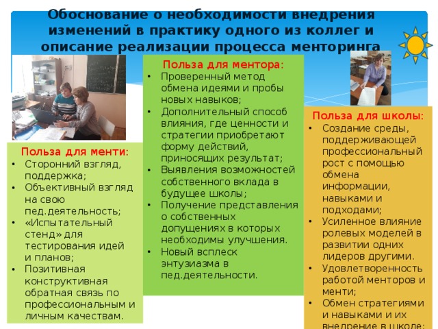 Обоснование о необходимости внедрения изменений в практику одного из коллег и описание реализации процесса менторинга Польза для ментора: Проверенный метод обмена идеями и пробы новых навыков; Дополнительный способ влияния, где ценности и стратегии приобретают форму действий, приносящих результат; Выявления возможностей собственного вклада в будущее школы; Получение представления о собственных допущениях в которых необходимы улучшения. Новый всплеск энтузиазма в пед.деятельности. Польза для школы: Создание среды, поддерживающей профессиональный рост с помощью обмена информации, навыками и подходами; Усиленное влияние ролевых моделей в развитии одних лидеров другими. Удовлетворенность работой менторов и менти; Обмен стратегиями и навыками и их внедрение в школе; Польза для менти: Сторонний взгляд, поддержка; Объективный взгляд на свою пед.деятельность; «Испытательный стенд» для тестирования идей  и планов; Позитивная конструктивная обратная связь по профессиональным и личным качествам. 