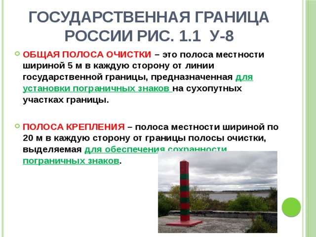 Государственная граница России рис. 1.1 У-8 ОБЩАЯ ПОЛОСА ОЧИСТКИ – это полоса местности шириной 5 м в каждую сторону от линии государственной границы, предназначенная для установки пограничных знаков на сухопутных участках границы.  ПОЛОСА КРЕПЛЕНИЯ – полоса местности шириной по 20 м в каждую сторону от границы полосы очистки, выделяемая для обеспечения сохранности пограничных знаков . 
