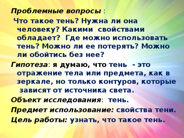 Проблемные вопросы :  Что такое тень? Нужна ли она человеку? Какими свойствами обладает? Где можно использовать тень? Можно ли ее потерять? Можно ли обойтись без нее? Гипотеза : я думаю, что  тень - это отражение тела или предмета, как в зеркале, но только контуров, которые зависят от источника света. Объект исследования :   тень. Предмет использование:  свойства тени. Цель работы: узнать, что такое тень. 