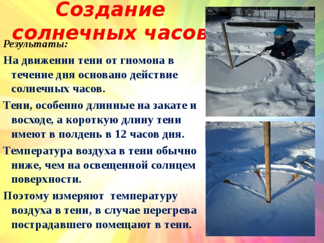 Создание солнечных часов Результаты: На движении тени от гномона в течение дня основано действие солнечных часов. Тени, особенно длинные на закате и восходе, а короткую длину тени имеют в полдень в 12 часов дня. Температура воздуха в тени обычно ниже, чем на освещенной солнцем поверхности. Поэтому измеряют температуру воздуха в тени, в случае перегрева пострадавшего помещают в тени.   