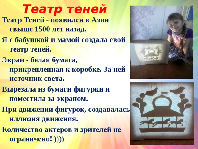 Театр теней Театр Теней - появился в Азии свыше 1500 лет назад. Я с бабушкой и мамой создала свой театр теней. Экран - белая бумага, прикрепленная к коробке. За ней источник света. Вырезала из бумаги фигурки и поместила за экраном. При движении фигурок, создавалась иллюзия движения. Количество актеров и зрителей не ограничено! ))))  