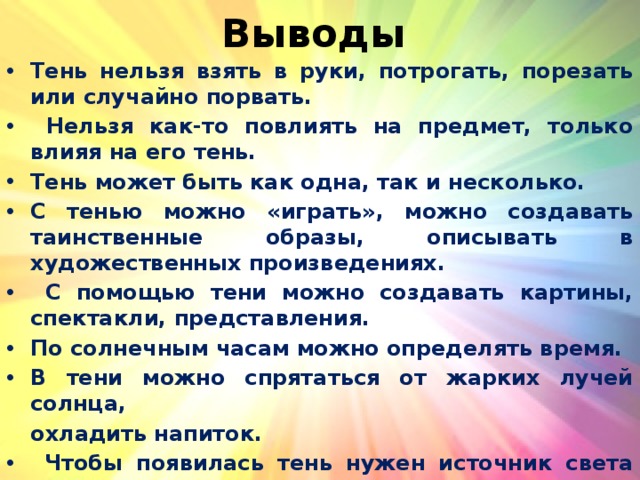 Выводы Тень нельзя взять в руки, потрогать, порезать или случайно порвать.  Нельзя как-то повлиять на предмет, только влияя на его тень. Тень может быть как одна, так и несколько. С тенью можно «играть», можно создавать таинственные образы, описывать в художественных произведениях.  С помощью тени можно создавать картины, спектакли, представления. По солнечным часам можно определять время. В тени можно спрятаться от жарких лучей солнца,  охладить напиток.  Чтобы появилась тень нужен источник света перед непрозрачным предметом. 