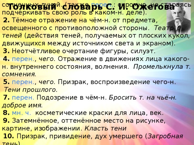 1.  Место, защищённое от попадания прямых солнечных лучей. (также  перен. : скромно, не стараясь подчёркивать свою роль в каком-н. деле).  2.  Тёмное отражение на чём-н. от предмета, освещенного с противоположной стороны.   Театр теней  (действия теней, получаемых от плоских кукол, движущихся между источником света и экраном). 3.  Неотчётливое очертание фигуры, силуэт. 4.   перен. ,  чего.  Отражение в движениях лица какого-н. внутреннего состояния, волнения.  Промелькнула т. сомнения. 5.   перен. ,  чего.  Призрак, воспроизведение чего-н.   Тени прошлого. 7.   перен.  Подозрение в чём-н.  Бросить т. на чьё-н. доброе имя. 8.   мн. ч.   косметические краски для лица, век. 9.  Затемнённое, оттенённое место на рисунке, картине, изображении.  Класть тени 10. Призрак, привидение, дух умершего ( Загробная тень ) 11. ( разг. ) очень исхудал.  Только (одна) тень осталась   от кого   Толковый словарь С. И. Ожегова 