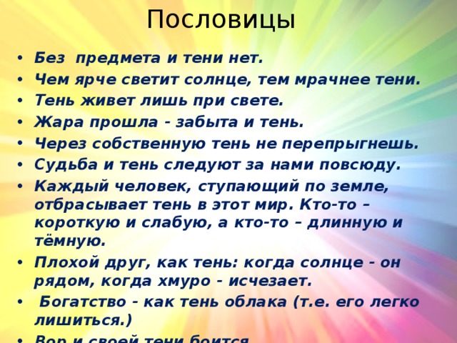 Пословицы Без предмета и тени нет. Чем ярче светит солнце, тем мрачнее тени. Тень живет лишь при свете. Жара прошла - забыта и тень.  Через собственную тень не перепрыгнешь. Судьба и тень следуют за нами повсюду.  Каждый человек, ступающий по земле, отбрасывает тень в этот мир. Кто-то – короткую и слабую, а кто-то – длинную и тёмную. Плохой друг, как тень: когда солнце - он рядом, когда хмуро - исчезает.   Богатство - как тень облака (т.е. его легко лишиться.)  Вор и своей тени боится. 