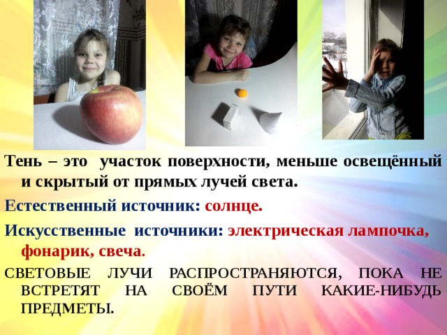 Тень – это участок поверхности, меньше освещённый и скрытый от прямых лучей света.  Естественный источник: солнце. Искусственные источники: электрическая лампочка, фонарик, свеча . СВЕТОВЫЕ ЛУЧИ РАСПРОСТРАНЯЮТСЯ, ПОКА НЕ ВСТРЕТЯТ НА СВОЁМ ПУТИ КАКИЕ-НИБУДЬ ПРЕДМЕТЫ. 