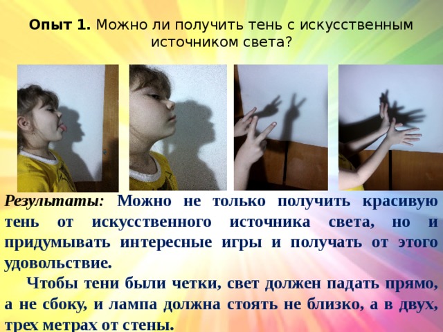 Опыт 1. Можно ли получить тень с искусственным источником света?   Результаты: Можно не только получить красивую тень от искусственного источника света, но и придумывать интересные игры и получать от этого удовольствие.  Чтобы тени были четки, свет должен падать прямо, а не сбоку, и лампа должна стоять не близко, а в двух, трех метрах от стены. 