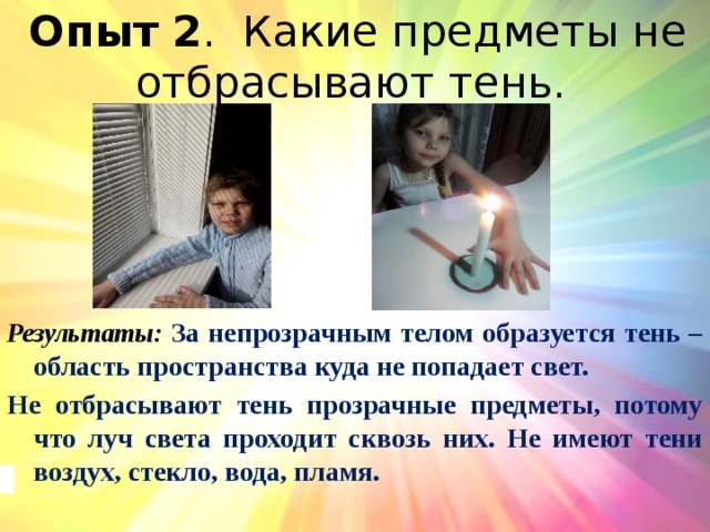 Опыт 2 . Какие предметы не отбрасывают тень. Результаты: За непрозрачным телом образуется тень – область пространства куда не попадает свет. Не отбрасывают тень прозрачные предметы, потому что луч света проходит сквозь них. Не имеют тени воздух, стекло, вода, пламя. 