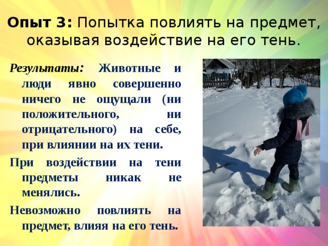 Опыт 3: Попытка повлиять на предмет, оказывая воздействие на его тень. Результаты : Животные и люди явно совершенно ничего не ощущали (ни положительного, ни отрицательного) на себе, при влиянии на их тени. При воздействии на тени предметы никак не менялись. Невозможно повлиять на предмет, влияя на его тень. 
