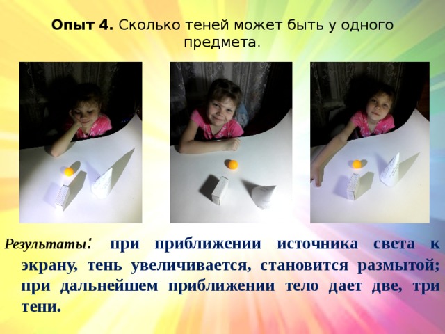 Опыт 4. Сколько теней может быть у одного предмета.   Результаты :  при приближении источника света к экрану, тень увеличивается, становится размытой; при дальнейшем приближении тело дает две, три тени. 