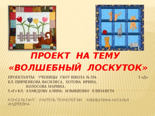ПРОЕКТ НА ТЕМУ «ВОЛШЕБНЫЙ ЛОСКУТОК» Проектанты: ученицы ГБОУ Школа № 556 5 «д» кл. Пивченкова Василиса, хотова ирина,  Колосова Марина;  5 «Г» кл. Ахмедова алина, ильяшенко Елизавета   консультант: учитель технологии Хабибулина Наталья андреевна   