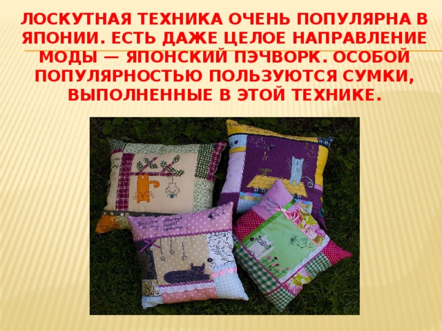 Пэчворк и квилтинг Лоскутная техника аппликации, или шитьё, в котором мелкие лоскутки и детали накладывают на крупные, называется пэчворком. Пэчворк (в переводе с английского «заплатка» + «работа» ) — очень интересная и трудоёмкая техника. Но изделия, полученные с её помощью не могут не радовать. Пэчворк (лоскутная техника) в интерьере — это стильно, модно и оригинально! Изделия в стиле пэчворк всегда отличаются индивидуальностью и изяществом, и в то же время это практичные вещи. Эта техника давно и заслуженно пользуется огромной популярностью у нас и в Европе. 