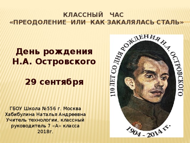 Классный час  «Преодоление или Как закалялась сталь» День рождения Н.А. Островского   29 сентября   ГБОУ Школа №556 г. Москва Хабибулина Наталья Андреевна Учитель технологии, классный руководитель 7 «А» класса 2018г. 