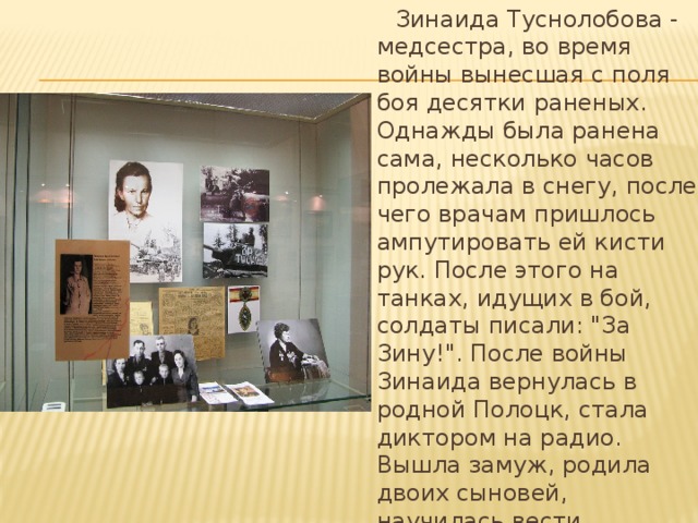  Зинаида Туснолобова - медсестра, во время войны вынесшая с поля боя десятки раненых. Однажды была ранена сама, несколько часов пролежала в снегу, после чего врачам пришлось ампутировать ей кисти рук. После этого на танках, идущих в бой, солдаты писали: 