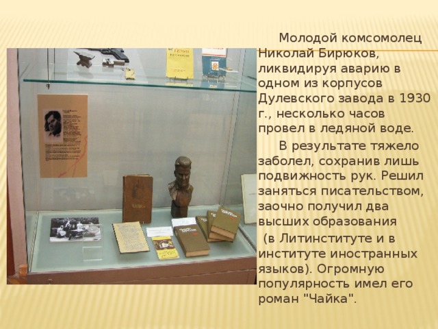  Молодой комсомолец Николай Бирюков, ликвидируя аварию в одном из корпусов Дулевского завода в 1930 г., несколько часов провел в ледяной воде.  В результате тяжело заболел, сохранив лишь подвижность рук. Решил заняться писательством, заочно получил два высших образования  (в Литинституте и в институте иностранных языков). Огромную популярность имел его роман 