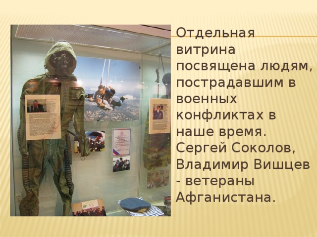 Отдельная витрина посвящена людям, пострадавшим в военных конфликтах в наше время. Сергей Соколов, Владимир Вишцев - ветераны Афганистана.   