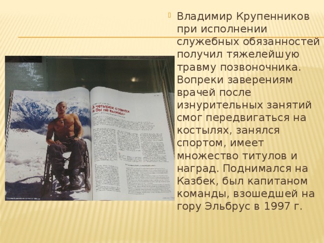 Владимир Крупенников при исполнении служебных обязанностей получил тяжелейшую травму позвоночника. Вопреки заверениям врачей после изнурительных занятий смог передвигаться на костылях, занялся спортом, имеет множество титулов и наград. Поднимался на Казбек, был капитаном команды, взошедшей на гору Эльбрус в 1997 г.   