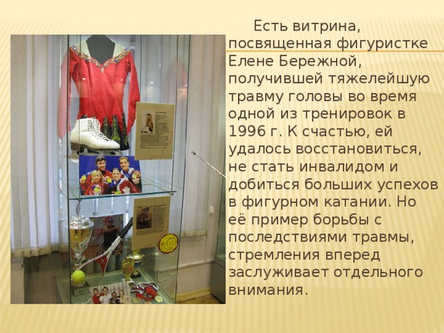  Есть витрина, посвященная фигуристке Елене Бережной, получившей тяжелейшую травму головы во время одной из тренировок в 1996 г. К счастью, ей удалось восстановиться, не стать инвалидом и добиться больших успехов в фигурном катании. Но её пример борьбы с последствиями травмы, стремления вперед заслуживает отдельного внимания.   