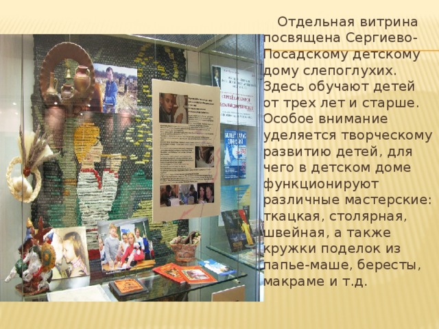  Отдельная витрина посвящена Сергиево-Посадскому детскому дому слепоглухих. Здесь обучают детей от трех лет и старше. Особое внимание уделяется творческому развитию детей, для чего в детском доме функционируют различные мастерские: ткацкая, столярная, швейная, а также кружки поделок из папье-маше, бересты, макраме и т.д.   