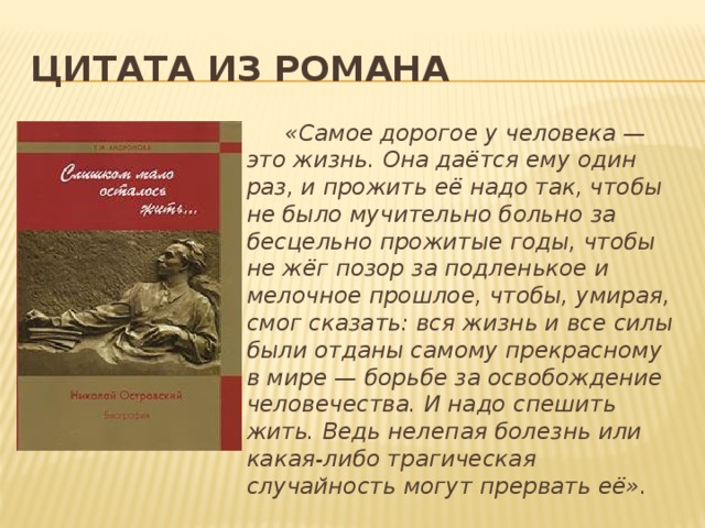 Цитата из романа  «Самое дорогое у человека — это жизнь. Она даётся ему один раз, и прожить её надо так, чтобы не было мучительно больно за бесцельно прожитые годы, чтобы не жёг позор за подленькое и мелочное прошлое, чтобы, умирая, смог сказать: вся жизнь и все силы были отданы самому прекрасному в мире — борьбе за освобождение человечества. И надо спешить жить. Ведь нелепая болезнь или какая-либо трагическая случайность могут прервать её». 