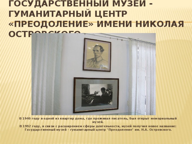 Государственный музей - гуманитарный центр «Преодоление» имени Николая Островского   В 1940 году в одной из квартир дома, где проживал писатель, был открыт мемориальный музей. В 1992 году, в связи с расширением сферы деятельности, музей получил новое название: Государственный музей – гуманитарный центр 
