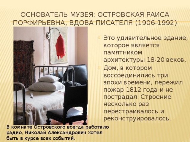 Основатель музея: Островская Раиса Порфирьевна, вдова писателя (1906-1992)   Это удивительное здание, которое является памятником архитектуры 18-20 веков.  Дом, в котором воссоединились три эпохи времени, пережил пожар 1812 года и не пострадал. Строение несколько раз перестраивалось и реконструировалось.  В комнате Островского всегда работало радио, Николай Александрович хотел быть в курсе всех событий. 