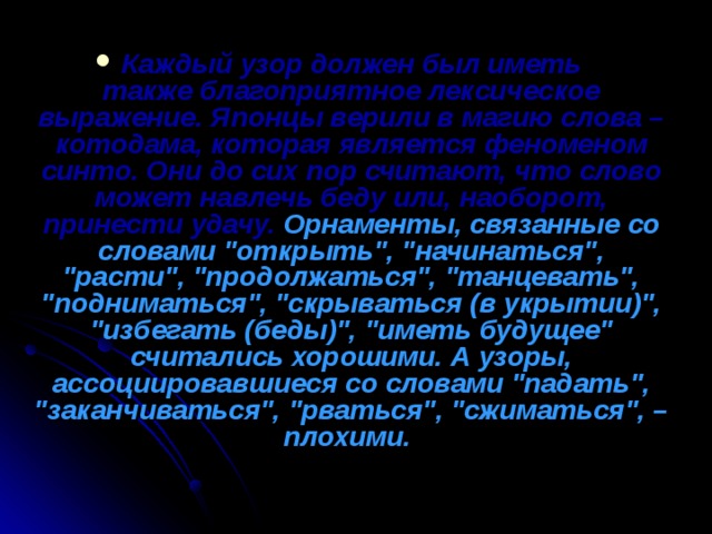 Каждый узор должен был иметь также благоприятное лексическое выражение. Японцы верили в магию слова – котодама, которая является феноменом синто. Они до сих пор считают, что слово может навлечь беду или, наоборот, принести удачу.  Орнаменты, связанные со словами 