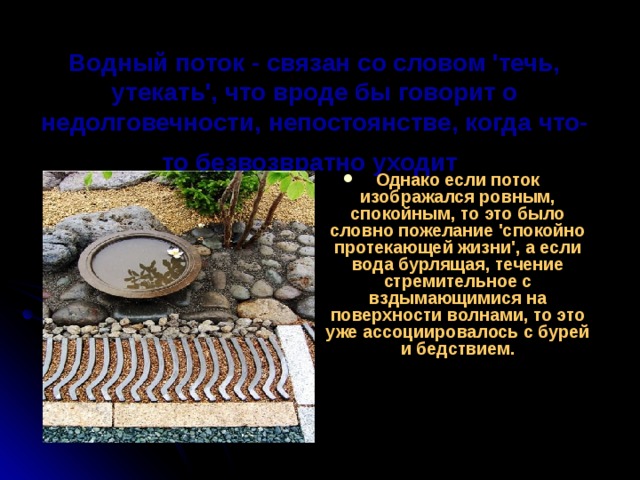 Водный поток - связан со словом 'течь, утекать', что вроде бы говорит о недолговечности, непостоянстве, когда что-то безвозвратно уходит  Однако если поток изображался ровным, спокойным, то это было словно пожелание 'спокойно протекающей жизни', а если вода бурлящая, течение стремительное с вздымающимися на поверхности волнами, то это уже ассоциировалось с бурей и бедствием.    