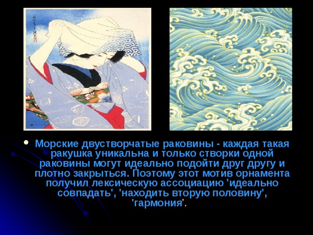 Морские двустворчатые раковины - каждая такая ракушка уникальна и только створки одной раковины могут идеально подойти друг другу и плотно закрыться. Поэтому этот мотив орнамента получил лексическую ассоциацию 'идеально совпадать', 'находить вторую половину', 'гармония '.  