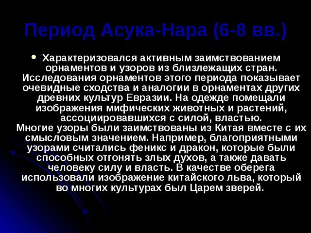 Период Асука-Нара (6-8 вв.) Характеризовался активным заимствованием орнаментов и узоров из близлежащих стран. Исследования орнаментов этого периода показывает очевидные сходства и аналогии в орнаментах других древних культур Евразии. На одежде помещали изображения мифических животных и растений, ассоциировавшихся с силой, властью.  Многие узоры были заимствованы из Китая вместе с их смысловым значением. Например, благоприятными узорами считались феникс и дракон, которые были способных отгонять злых духов, а также давать человеку силу и власть. В качестве оберега использовали изображение китайского льва, который во многих культурах был Царем зверей. 