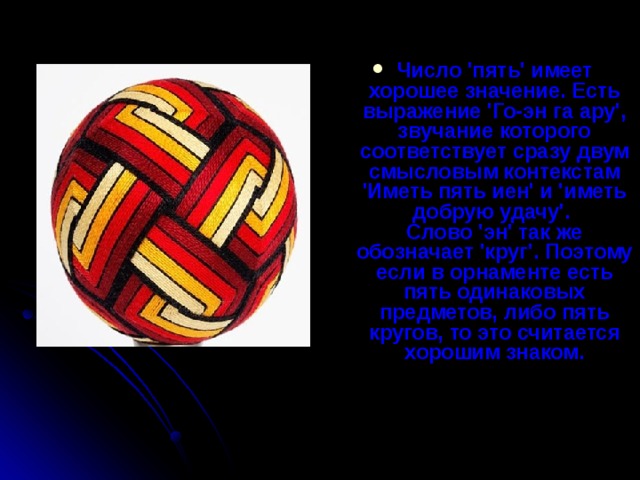 Число 'пять' имеет хорошее значение. Есть выражение 'Го-эн га ару', звучание которого соответствует сразу двум смысловым контекстам 'Иметь пять иен' и 'иметь добрую удачу'.   Слово 'эн' так же обозначает 'круг'. Поэтому если в орнаменте есть пять одинаковых предметов, либо пять кругов, то это считается хорошим знаком.    