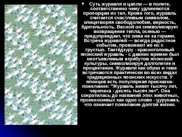Суть журавля и цапли — в полете, соответственно чему удлиняются пропорции их тел. Кроме того, журавль считается счастливым символом, олицетворяя свободолюбие, верность, бдительность. Весной он символизирует возвращение тепла, осенью — предупреждает, что зима не за горами. Встреча журавлей — всегда радостное событие, провожают же их с грустью. Тантёдзуру - красноголовый японский журавль - с давних времен был неотъемлемым атрибутом японской культуры, символизируя долголетие и процветание. Журавли как образ и тема встречаются практически во всех видах традиционных японских искусств. У японцев есть популярная присказка-пожелание: 